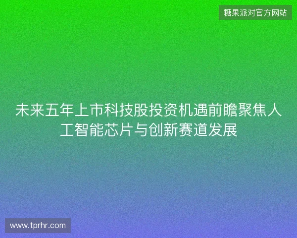 未来五年上市科技股投资机遇前瞻聚焦人工智能芯片与创新赛道发展