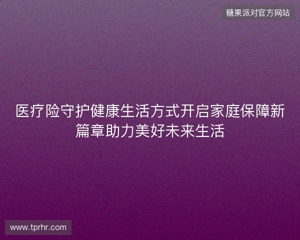 医疗险守护健康生活方式开启家庭保障新篇章助力美好未来生活